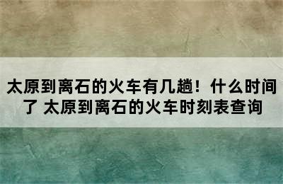 太原到离石的火车有几趟！什么时间了 太原到离石的火车时刻表查询